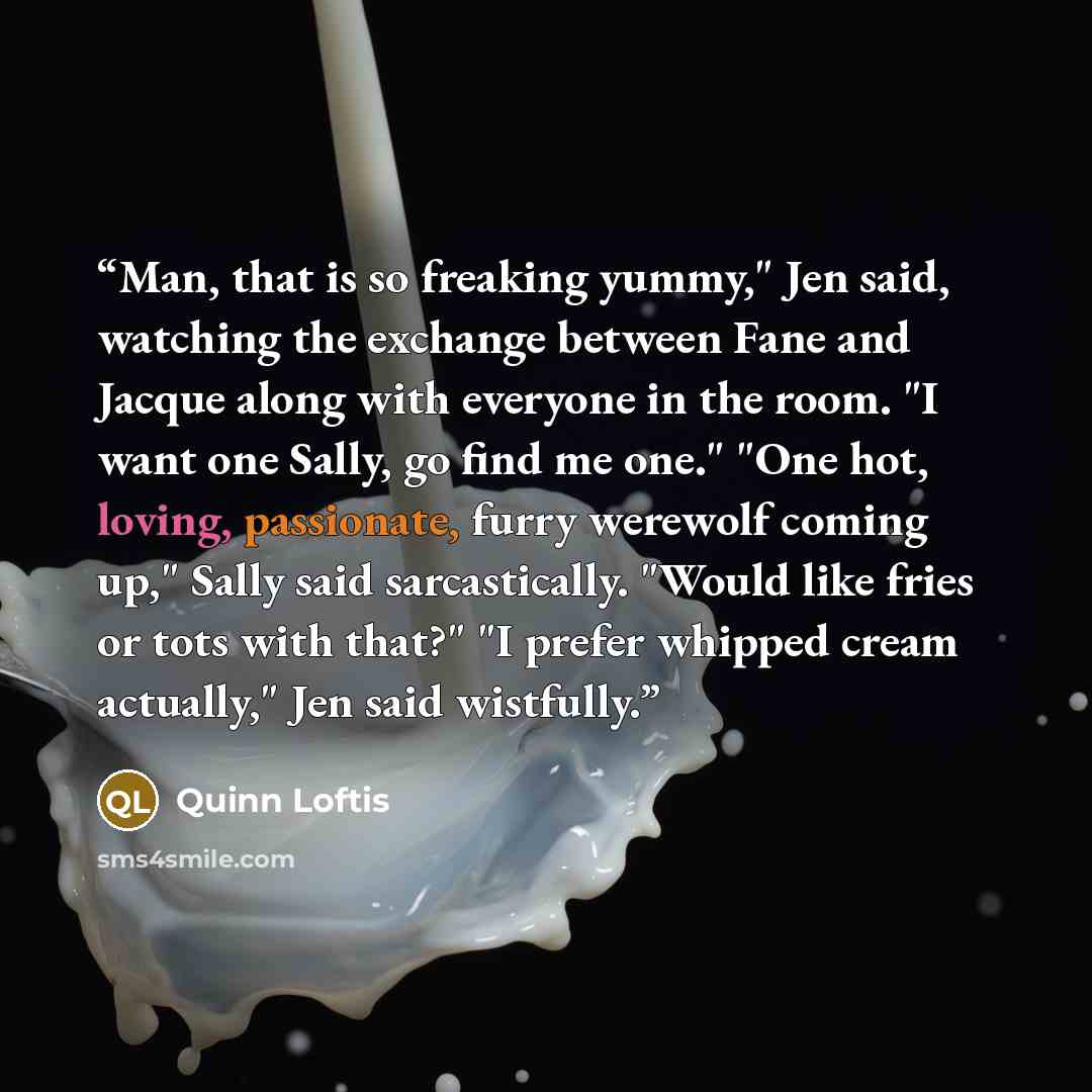 “Man, that is so freaking yummy," Jen said, watching the exchange between Fane and Jacque along with everyone in the room. "I want one Sally, go find me one." "One hot, loving, passionate, furry werewolf coming up," Sally said sarcastically. "Would like fries or tots with that?" "I prefer whipped…” quote by Quinn Loftis