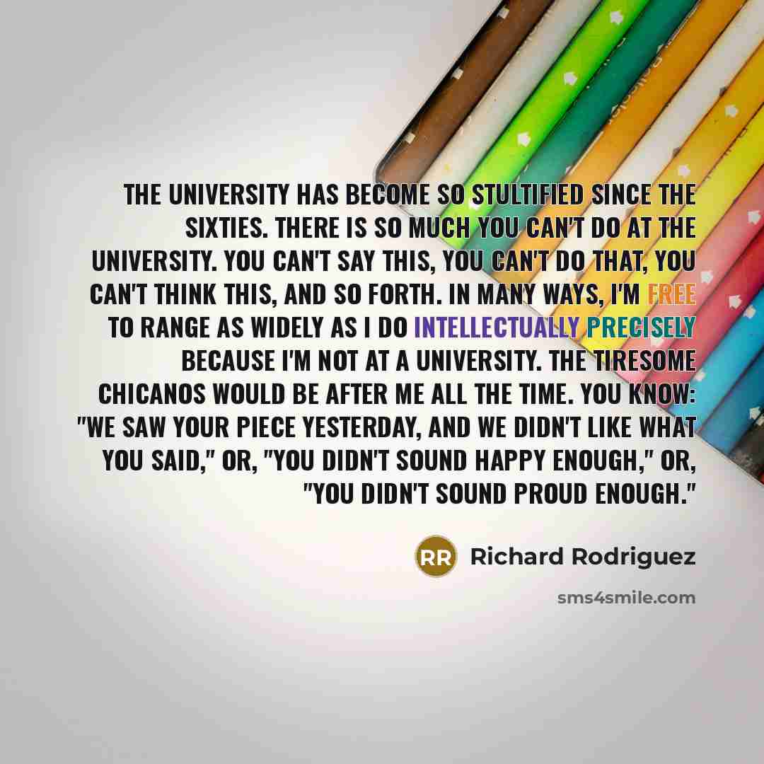 “The university has become so stultified since the sixties. There is so much you can't do at the university. You can't say this, you can't do that, you can't think this, and so forth. In many ways, I'm free to range as widely as I do intellectually precisely because I'm not at a university. The…” quote by Richard Rodriguez