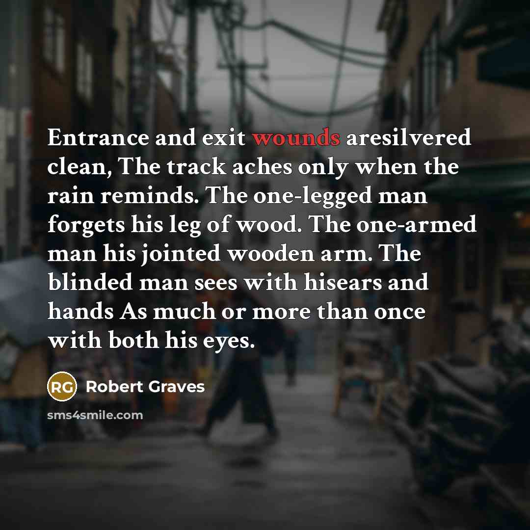 “Entrance and exit wounds aresilvered clean, The track aches only when the rain reminds. The one-legged man forgets his leg of wood. The one-armed man his jointed wooden arm. The blinded man sees with hisears and hands As much or more than once with both his eyes.” quote by Robert Graves