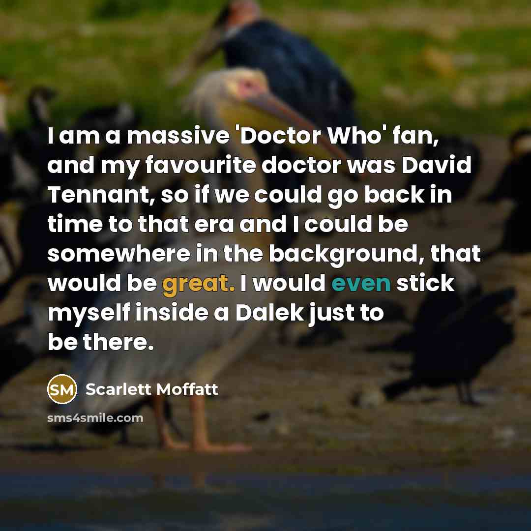 “I am a massive 'Doctor Who' fan, and my favourite doctor was David Tennant, so if we could go back in time to that era and I could be somewhere in the background, that would be great. I would even stick myself inside a Dalek just to be there.” quote by Scarlett Moffatt