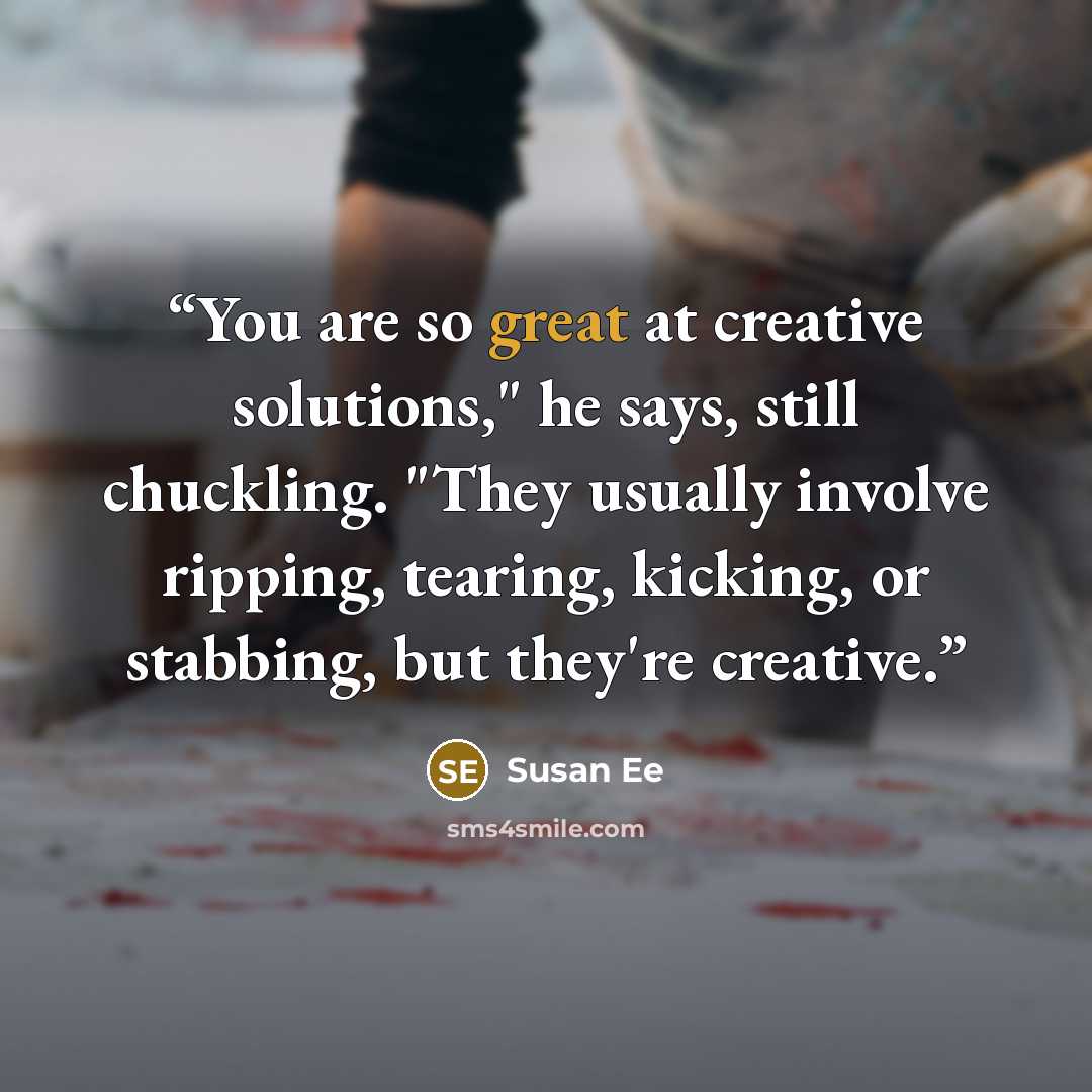 “You are so great at creative solutions," he says, still chuckling. "They usually involve ripping, tearing, kicking, or stabbing, but they're creative.” quote by Susan Ee
