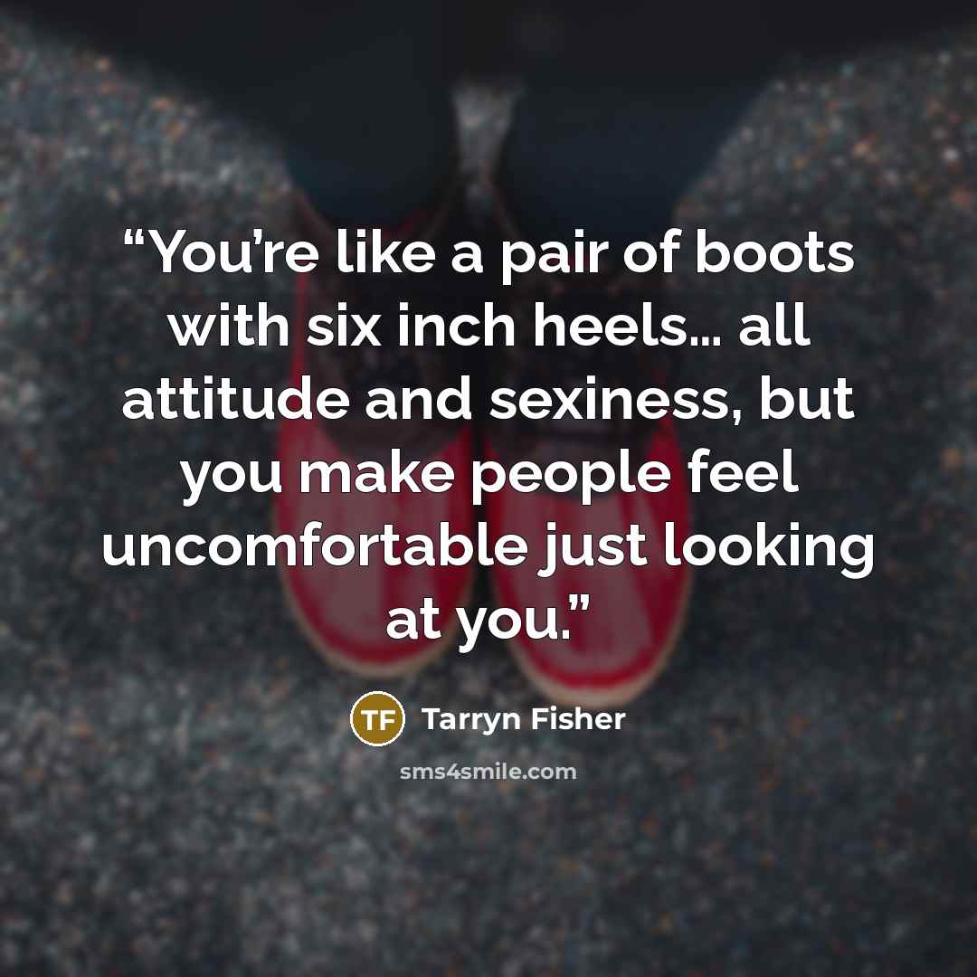 “You’re like a pair of boots with six inch heels… all attitude and sexiness, but you make people feel uncomfortable just looking at you.” quote by Tarryn Fisher