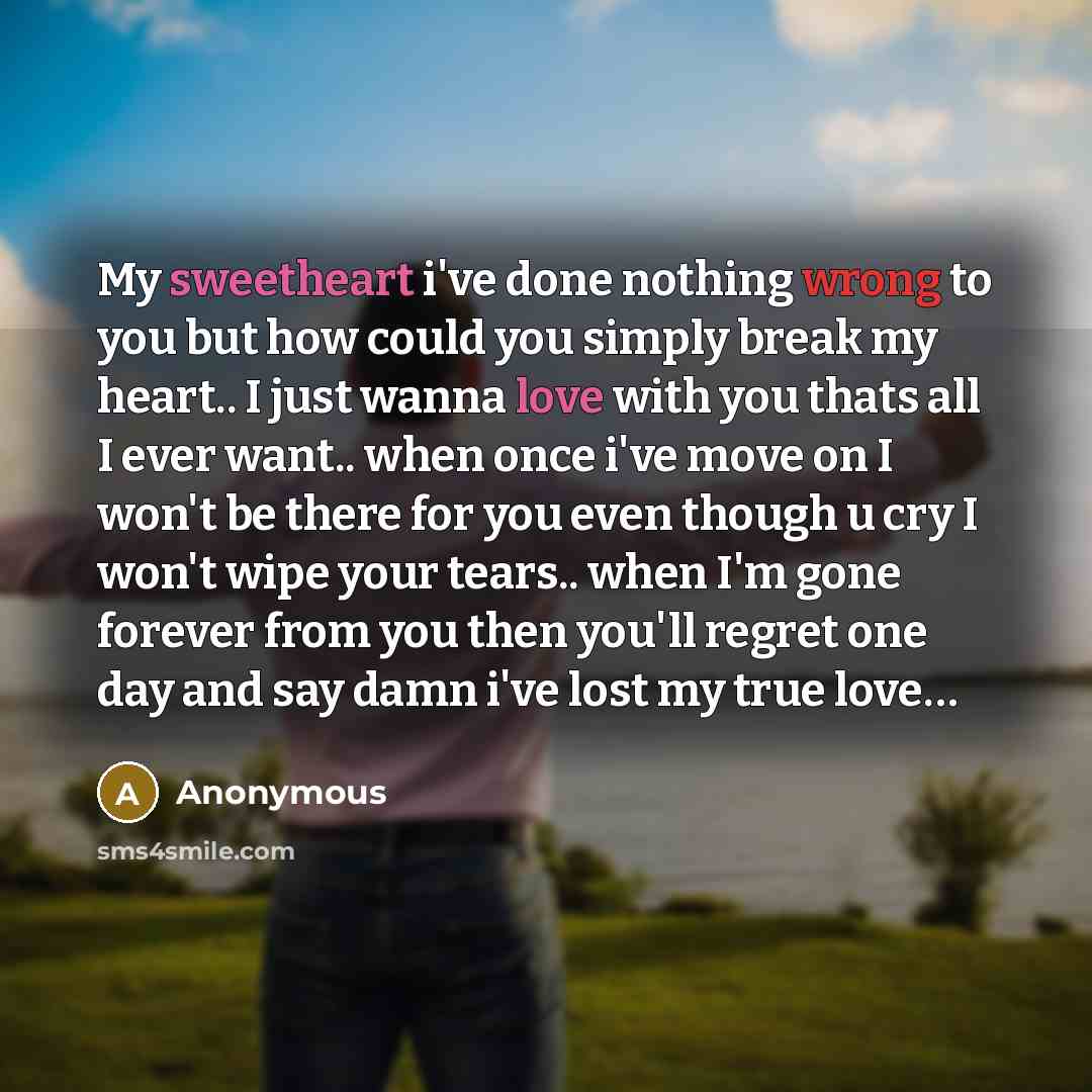 “My sweetheart i've done nothing wrong to you but how could you simply break my heart.. I just wanna love with you thats all I ever want.. when once i've move on I won't be there for you even though u cry I won't wipe your tears.. when I'm gone forever from you then you'll regret one day and say…” quote by Anonymous