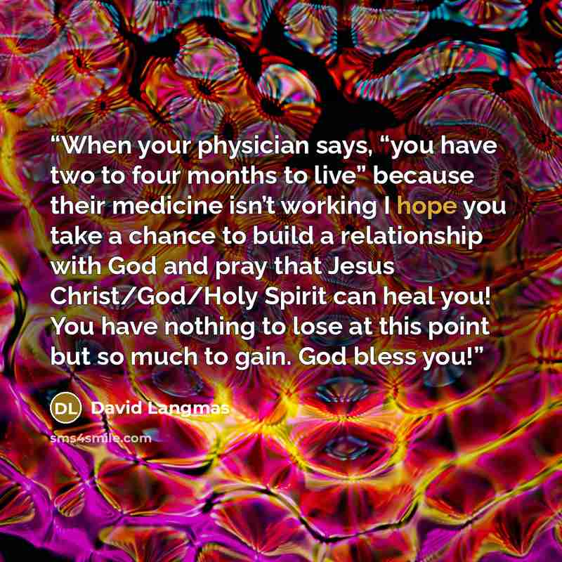 “When your physician says, “you have two to four months to live” because their medicine isn’t working I hope you take a chance to build a relationship with God and pray that Jesus Christ/God/Holy Spirit can heal you! You have nothing to lose at this point but so much to gain. God bless you!” quote by David Langmas