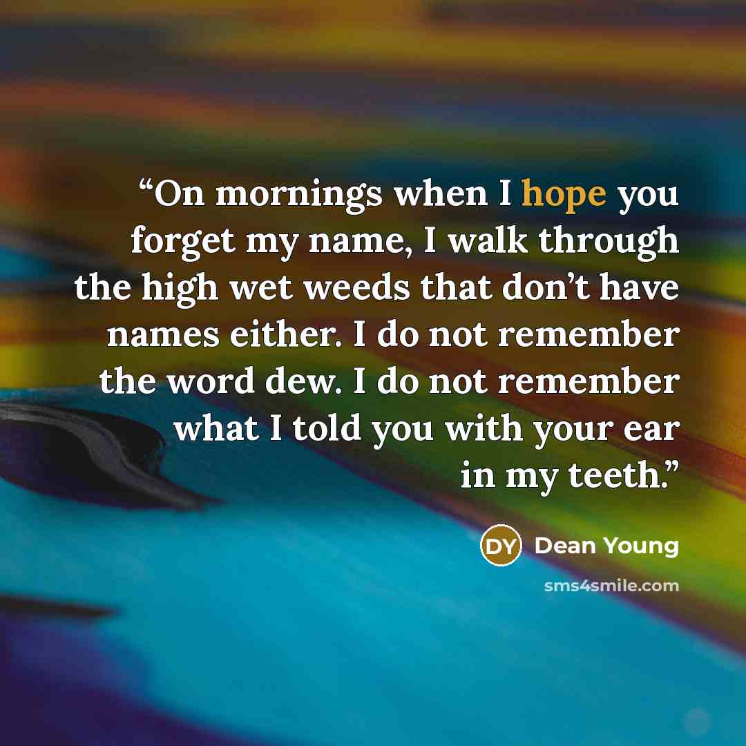 “On mornings when I hope you forget my name, I walk through the high wet weeds that don’t have names either. I do not remember the word dew. I do not remember what I told you with your ear in my teeth.” quote by Dean Young