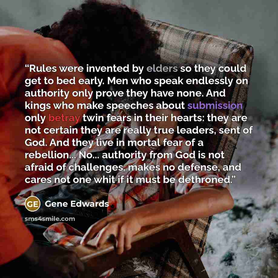 “Rules were invented by elders so they could get to bed early. Men who speak endlessly on authority only prove they have none. And kings who make speeches about submission only betray twin fears in their hearts: they are not certain they are really true leaders, sent of God. And they live in mortal…” quote by Gene Edwards