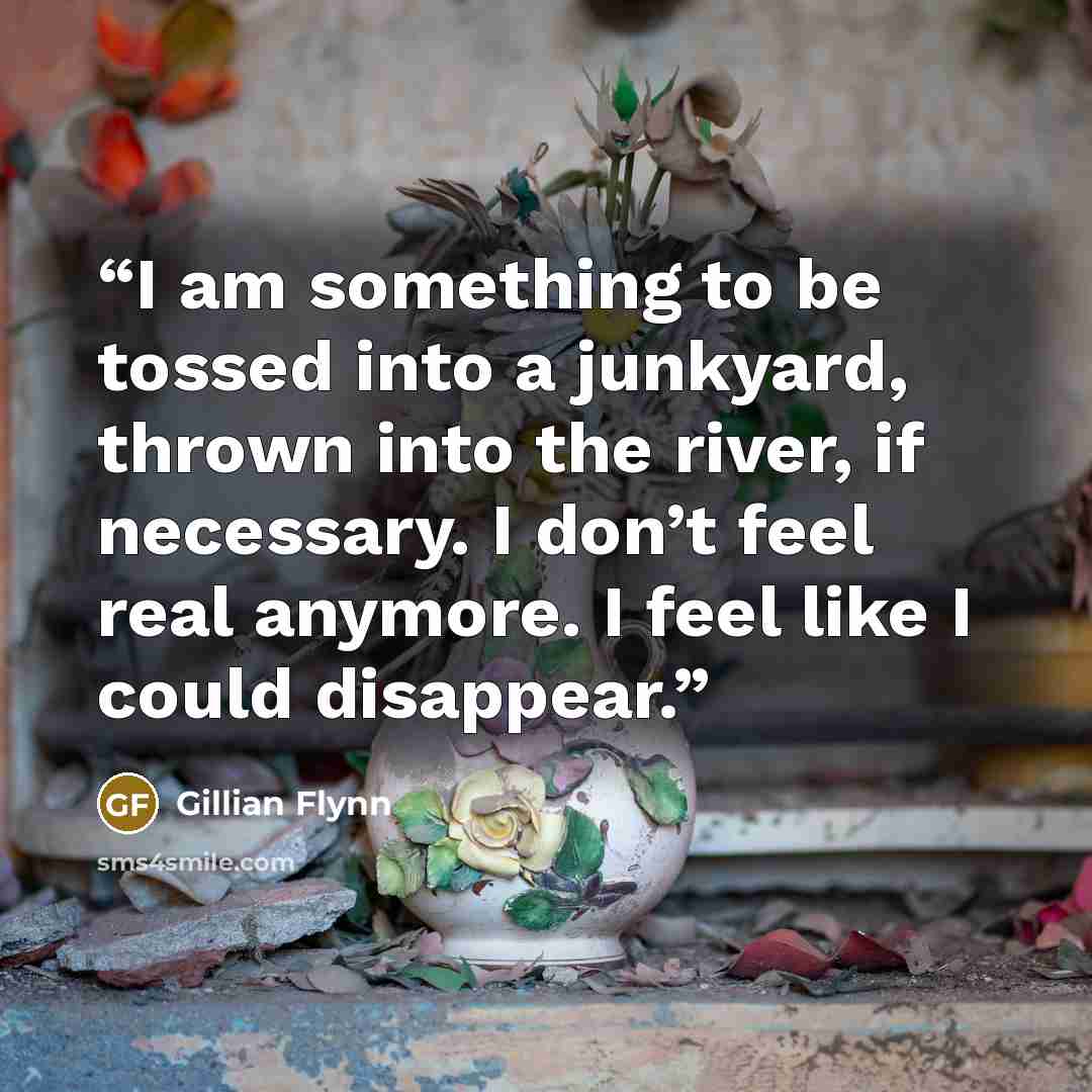 “I am something to be tossed into a junkyard, thrown into the river, if necessary. I don’t feel real anymore. I feel like I could disappear.” quote by Gillian Flynn