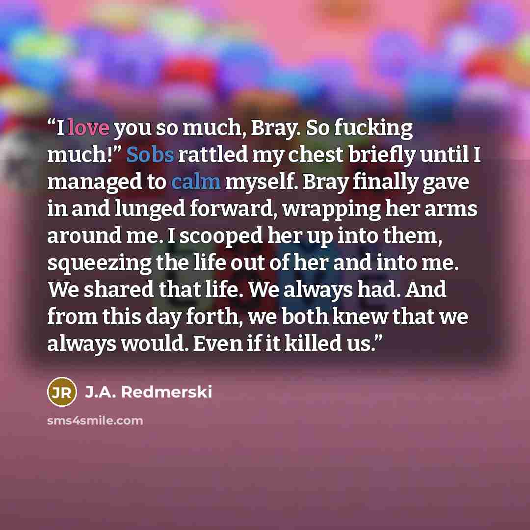 “I love you so much, Bray. So fucking much!” Sobs rattled my chest briefly until I managed to calm myself. Bray finally gave in and lunged forward, wrapping her arms around me. I scooped her up into them, squeezing the life out of her and into me. We shared that life. We always had. And from this…” quote by J.A. Redmerski