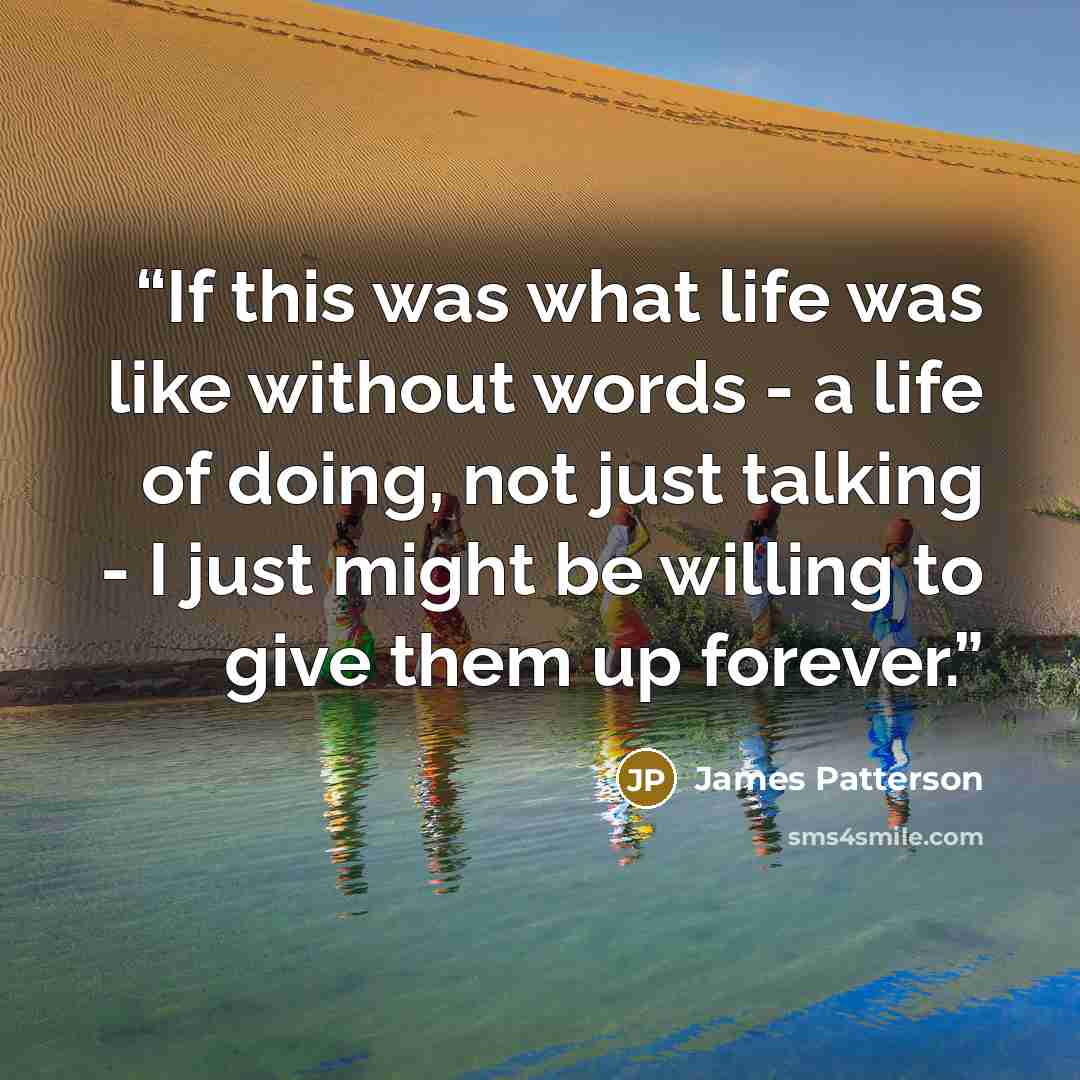 “If this was what life was like without words - a life of doing, not just talking - I just might be willing to give them up forever.” quote by James Patterson
