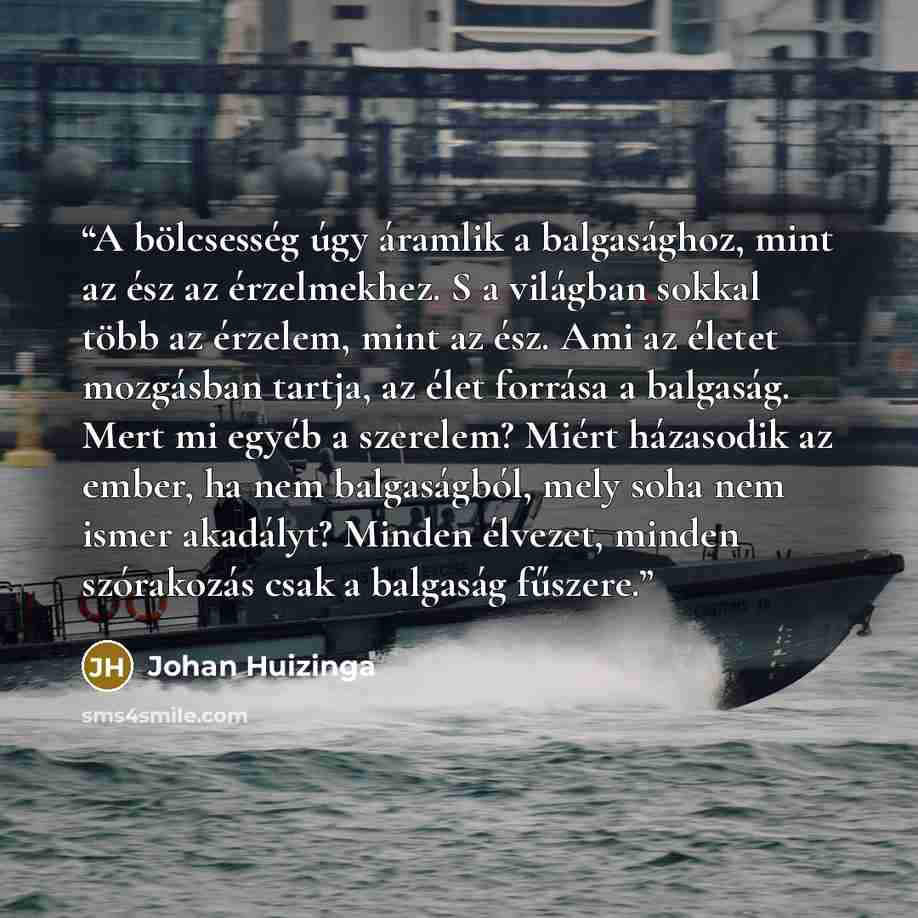“A bölcsesség úgy áramlik a balgasághoz, mint az ész az érzelmekhez. S a világban sokkal több az érzelem, mint az ész. Ami az életet mozgásban tartja, az élet forrása a balgaság. Mert mi egyéb a szerelem? Miért házasodik az ember, ha nem balgaságból, mely soha nem ismer akadályt? Minden élvezet…” quote by Johan Huizinga