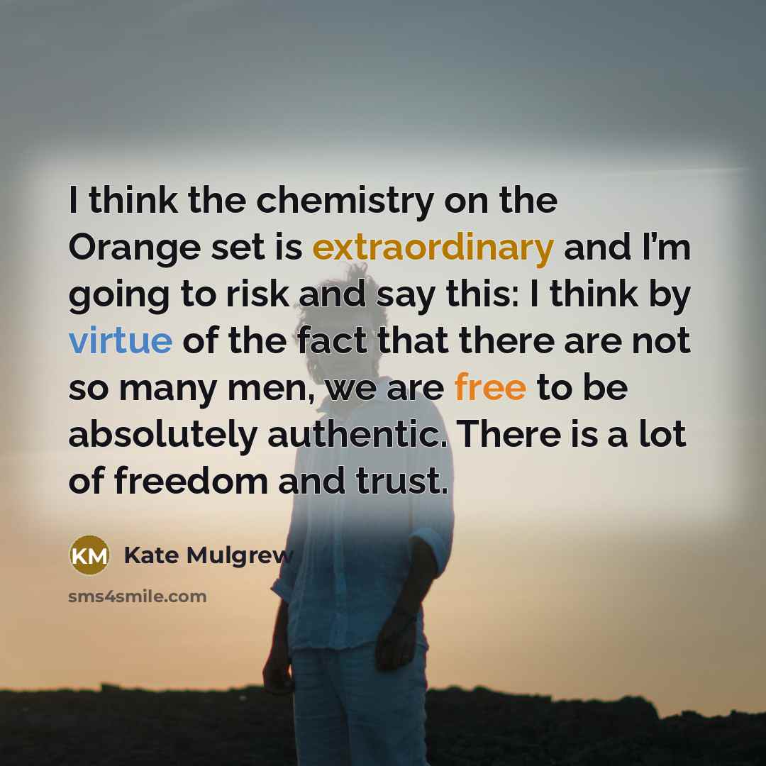 “I think the chemistry on the Orange set is extraordinary and I’m going to risk and say this: I think by virtue of the fact that there are not so many men, we are free to be absolutely authentic. There is a lot of freedom and trust.” quote by Kate Mulgrew