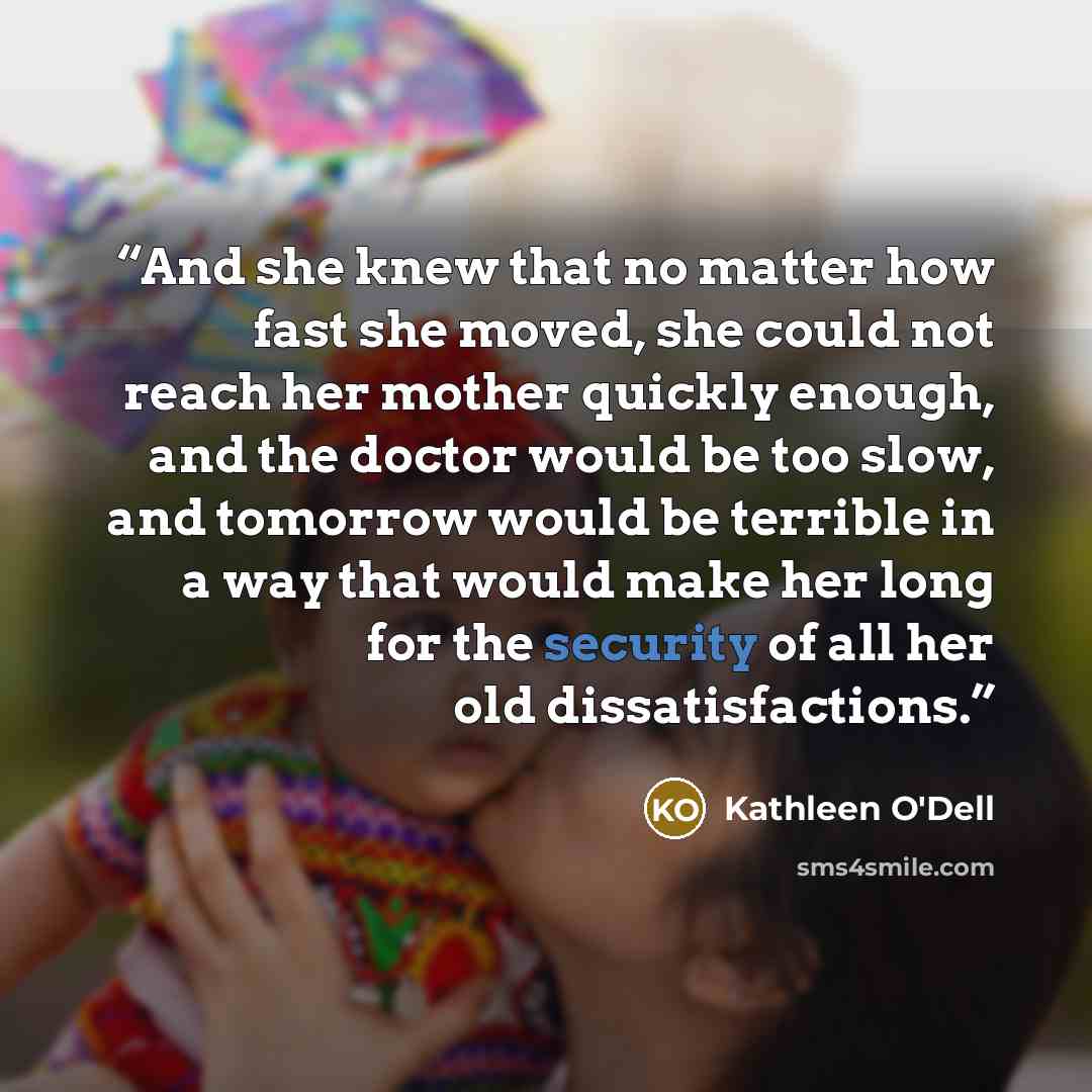 “And she knew that no matter how fast she moved, she could not reach her mother quickly enough, and the doctor would be too slow, and tomorrow would be terrible in a way that would make her long for the security of all her old dissatisfactions.” quote by Kathleen O'Dell
