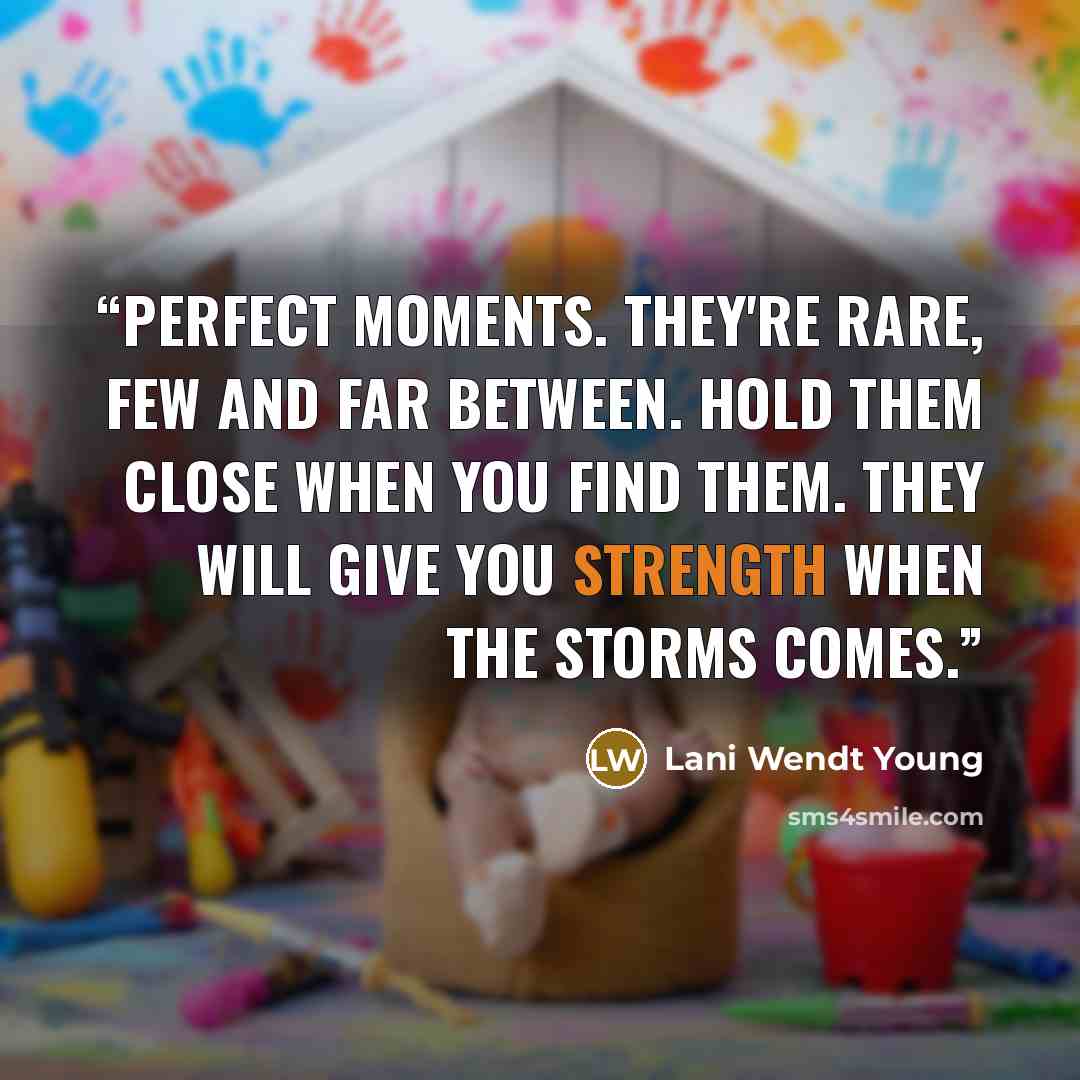 “Perfect moments. They're rare, few and far between. Hold them close when you find them. They will give you strength when the storms comes.” quote by Lani Wendt Young