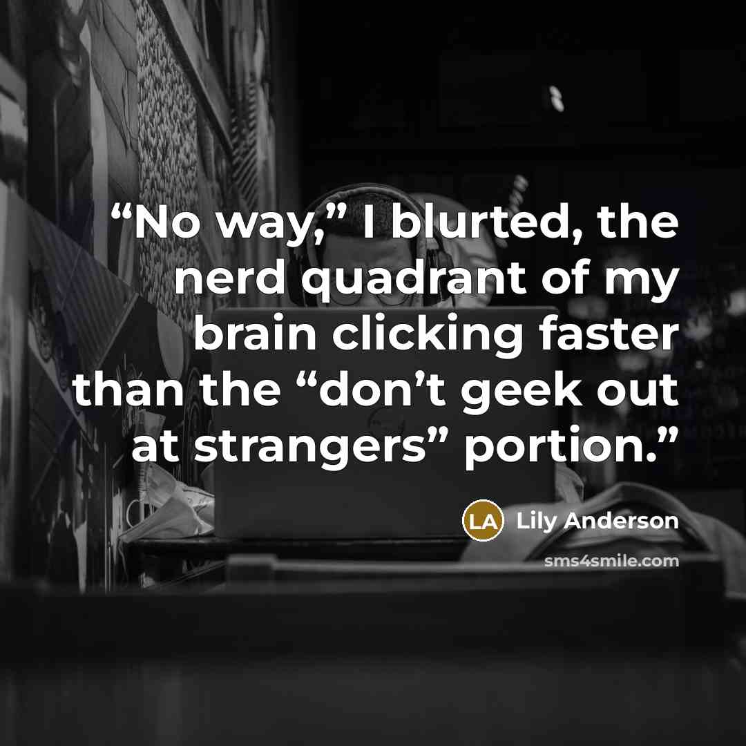 “No way,” I blurted, the nerd quadrant of my brain clicking faster than the “don’t geek out at strangers” portion.” quote by Lily Anderson