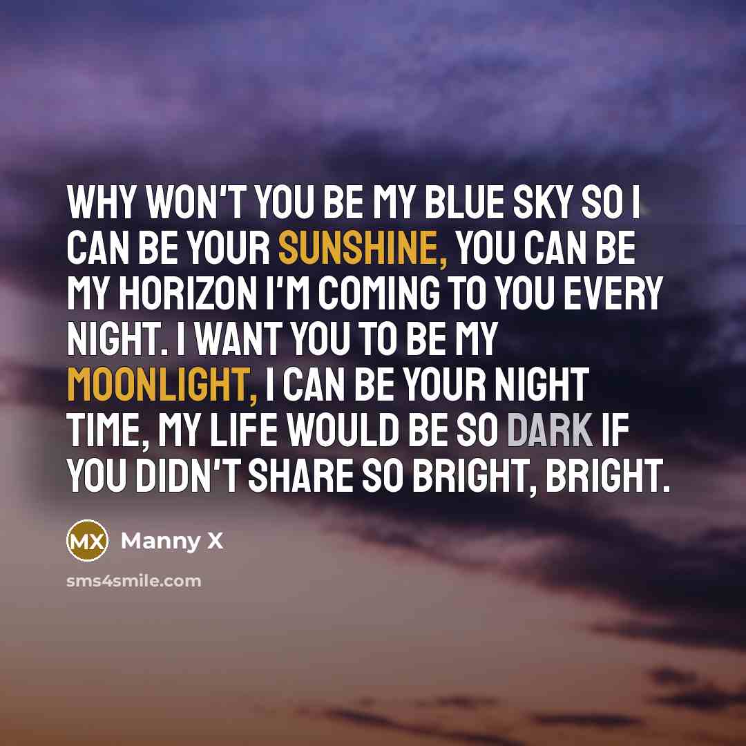 “Why won't you be my blue sky so I can be your sunshine, you can be my horizon I'm coming to you every night. I want you to be my moonlight, I can be your night time, my life would be so dark if you didn't share so bright, bright.” quote by Manny X