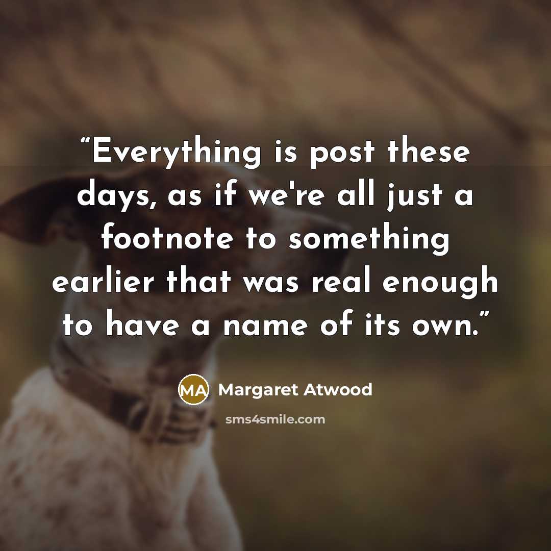 “Everything is post these days, as if we're all just a footnote to something earlier that was real enough to have a name of its own.” quote by Margaret Atwood