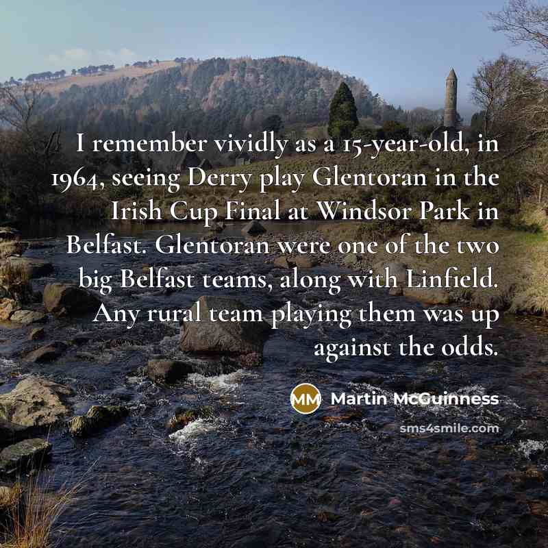 “I remember vividly as a 15-year-old, in 1964, seeing Derry play Glentoran in the Irish Cup Final at Windsor Park in Belfast. Glentoran were one of the two big Belfast teams, along with Linfield. Any rural team playing them was up against the odds.” quote by Martin McGuinness