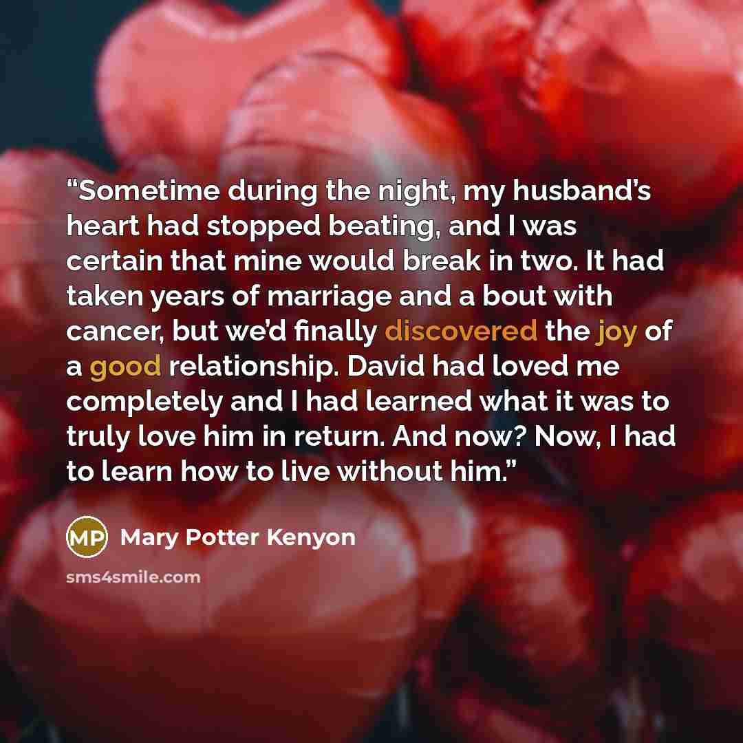 “Sometime during the night, my husband’s heart had stopped beating, and I was certain that mine would break in two. It had taken years of marriage and a bout with cancer, but we’d finally discovered the joy of a good relationship. David had loved me completely and I had learned what it was to truly…” quote by Mary Potter Kenyon