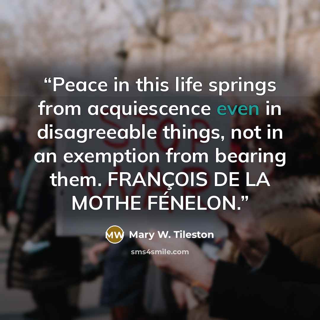 “Peace in this life springs from acquiescence even in disagreeable things, not in an exemption from bearing them. FRANÇOIS DE LA MOTHE FÉNELON.” quote by Mary W. Tileston
