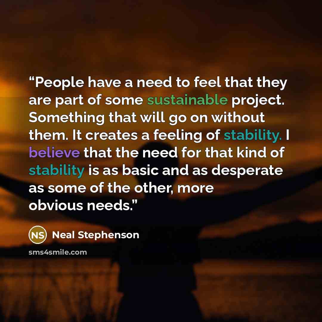 “People have a need to feel that they are part of some sustainable project. Something that will go on without them. It creates a feeling of stability. I believe that the need for that kind of stability is as basic and as desperate as some of the other, more obvious needs.” quote by Neal Stephenson