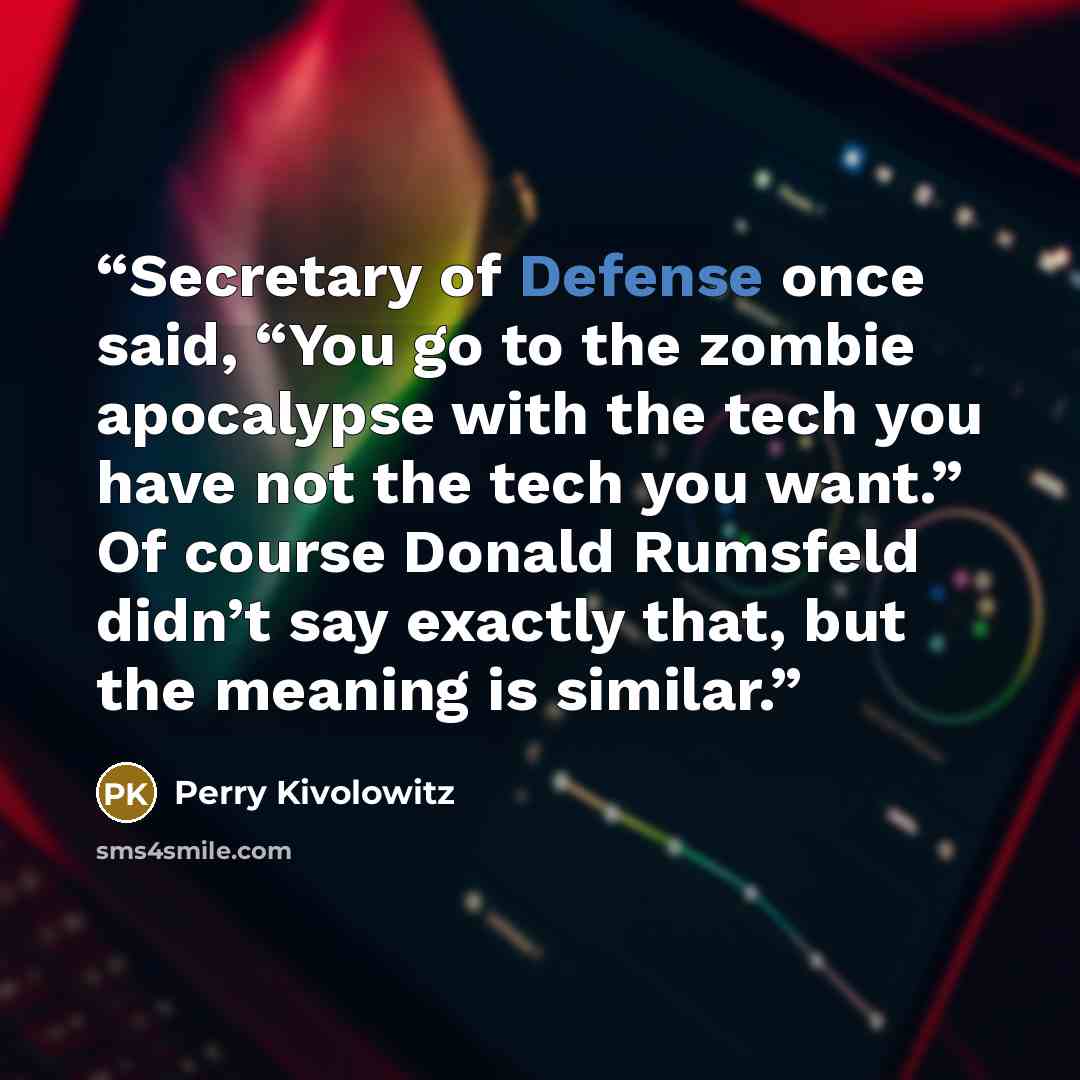 “Secretary of Defense once said, “You go to the zombie apocalypse with the tech you have not the tech you want.” Of course Donald Rumsfeld didn’t say exactly that, but the meaning is similar.” quote by Perry Kivolowitz