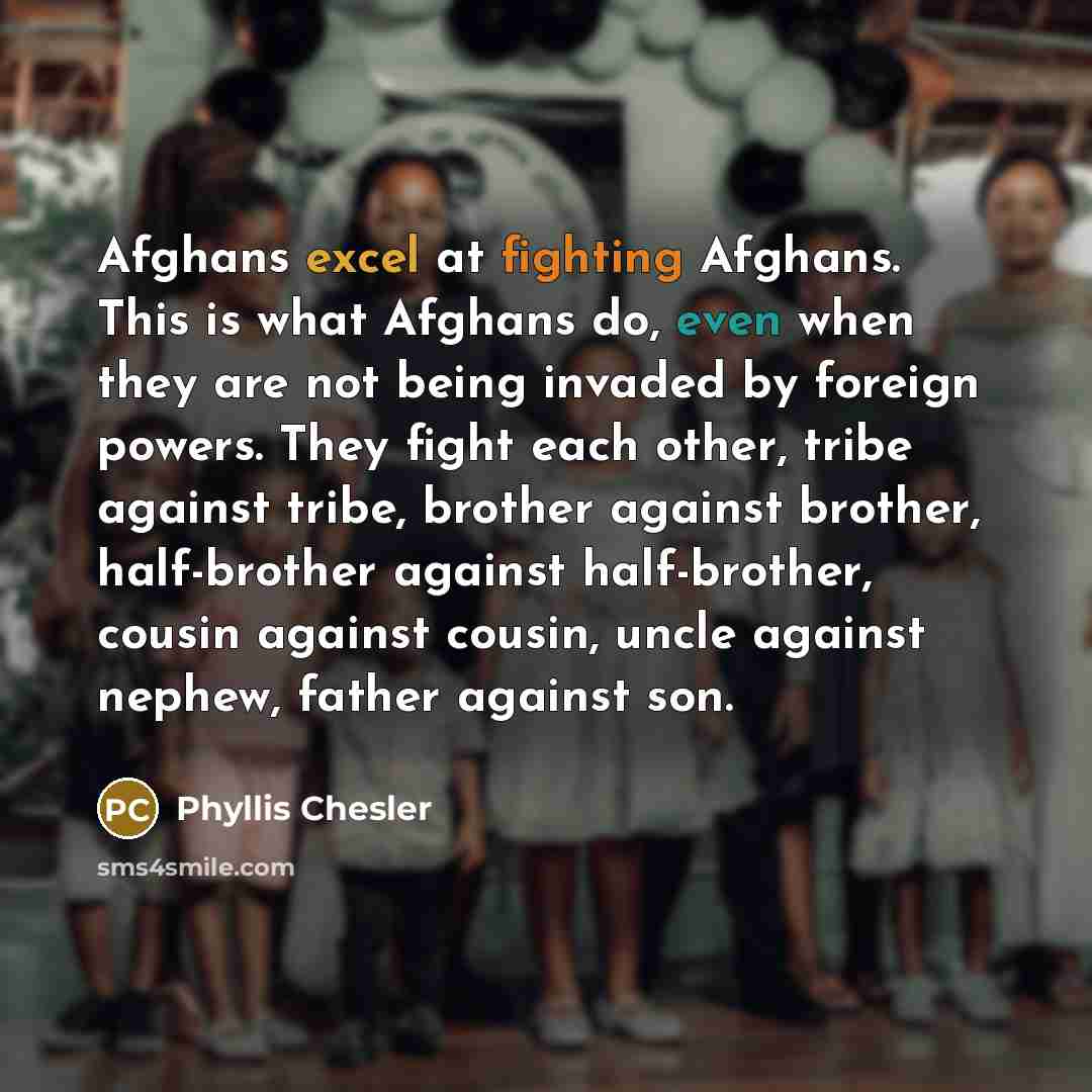 “Afghans excel at fighting Afghans. This is what Afghans do, even when they are not being invaded by foreign powers. They fight each other, tribe against tribe, brother against brother, half-brother against half-brother, cousin against cousin, uncle against nephew, father against son.” quote by Phyllis Chesler