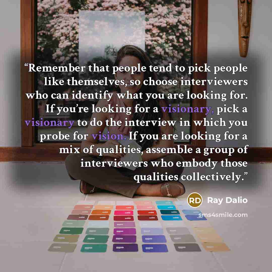 “Remember that people tend to pick people like themselves, so choose interviewers who can identify what you are looking for. If you’re looking for a visionary, pick a visionary to do the interview in which you probe for vision. If you are looking for a mix of qualities, assemble a group of…” quote by Ray Dalio