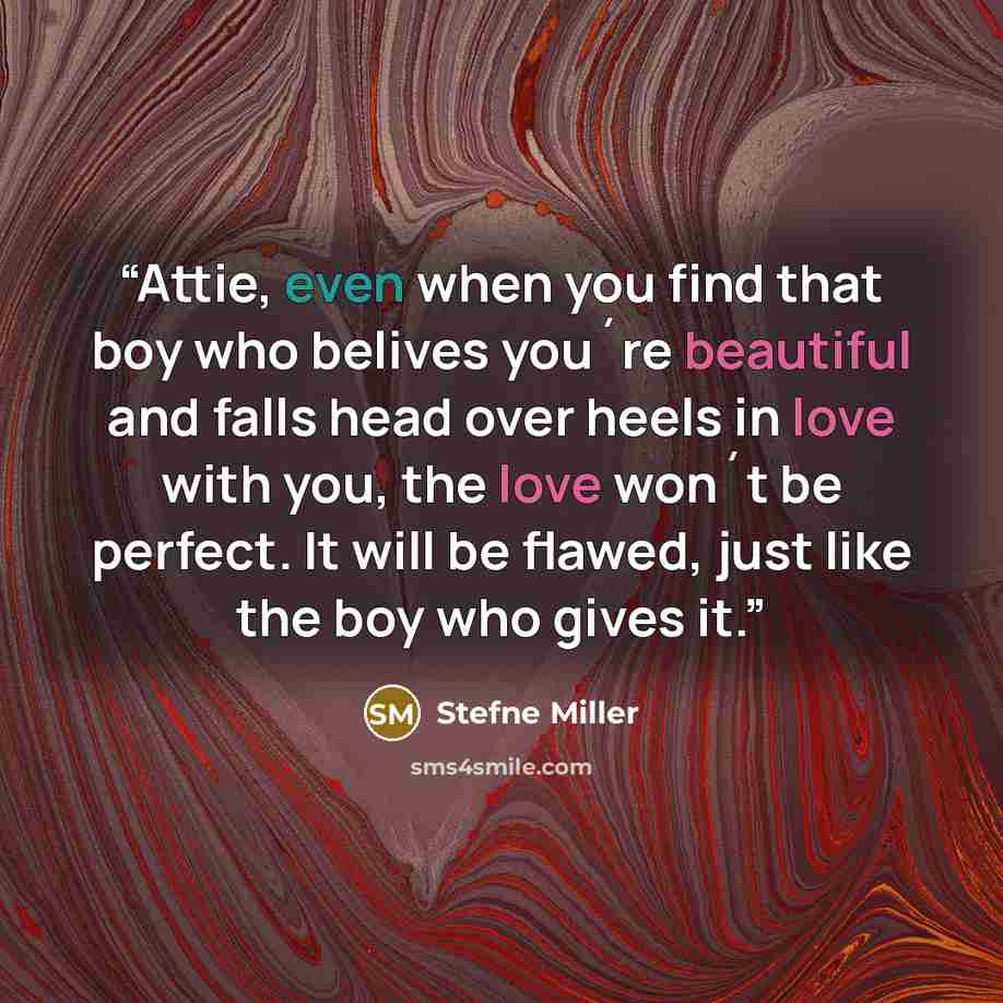 “Attie, even when you find that boy who belives you´re beautiful and falls head over heels in love with you, the love won´t be perfect. It will be flawed, just like the boy who gives it.” quote by Stefne Miller