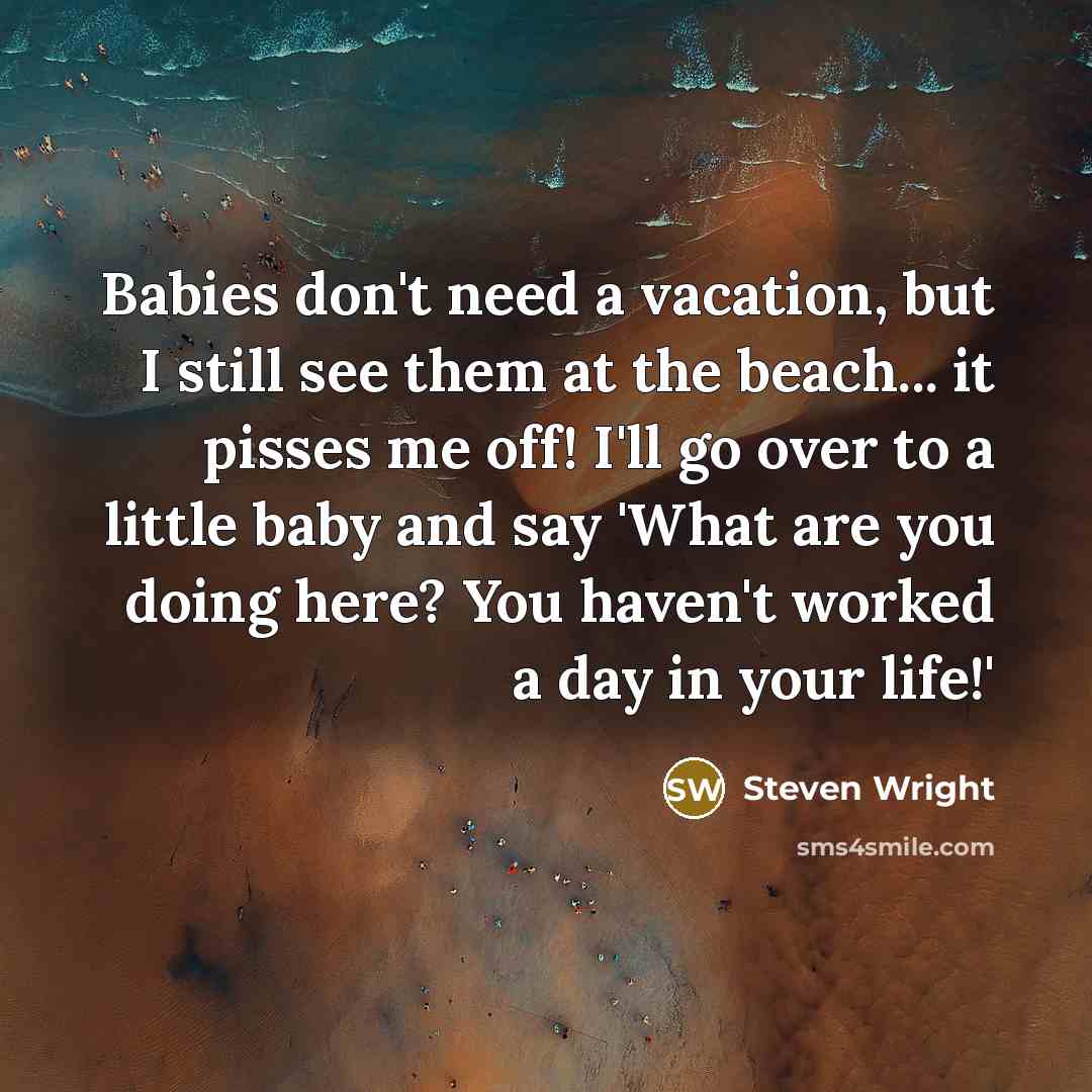 “Babies don't need a vacation, but I still see them at the beach... it pisses me off! I'll go over to a little baby and say 'What are you doing here? You haven't worked a day in your life!'” quote by Steven Wright