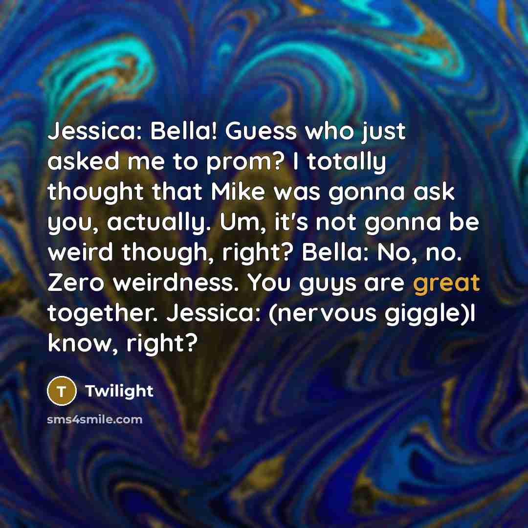 “Jessica: Bella! Guess who just asked me to prom? I totally thought that Mike was gonna ask you, actually. Um, it's not gonna be weird though, right? Bella: No, no. Zero weirdness. You guys are great together. Jessica: (nervous giggle)I know, right?” quote by Twilight