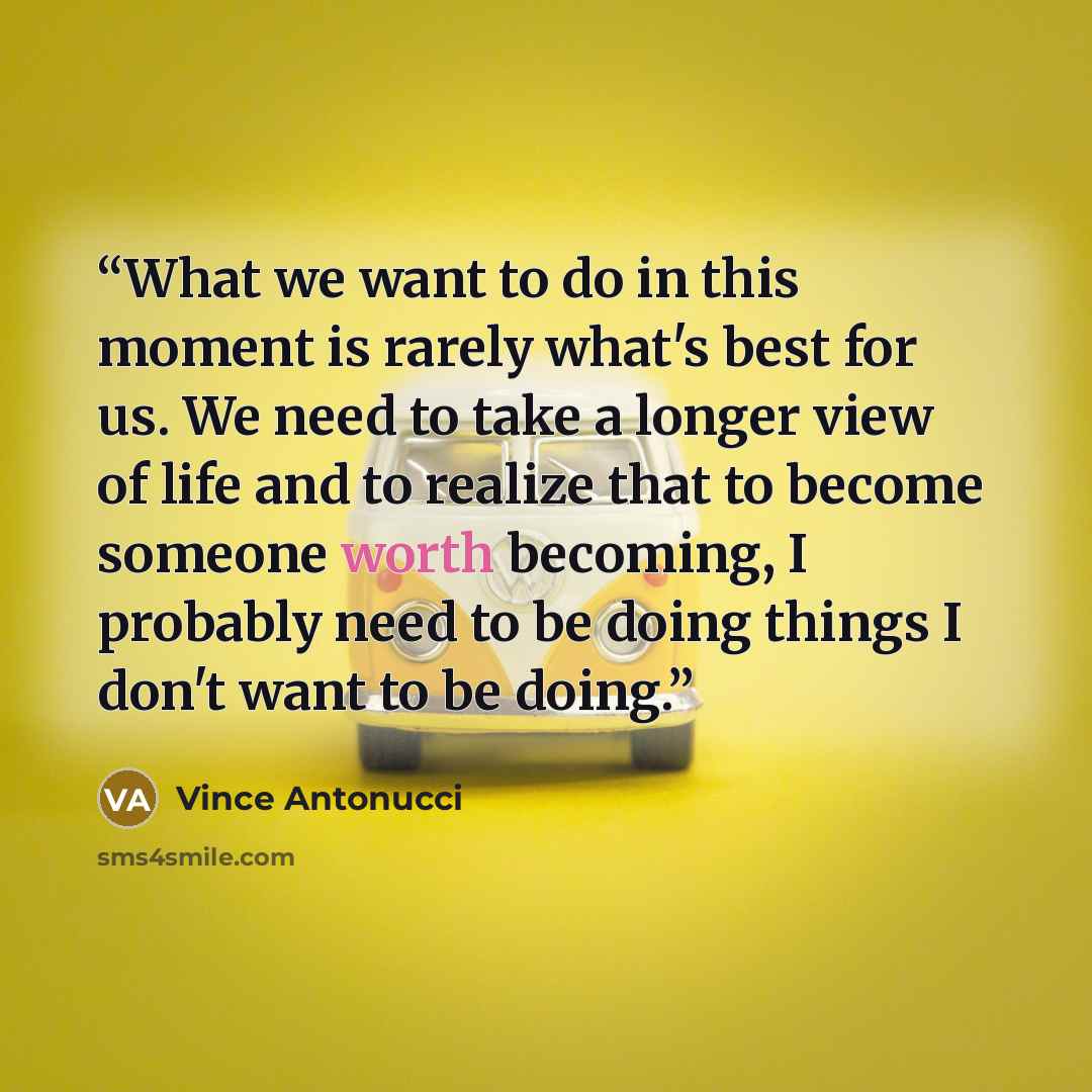 “What we want to do in this moment is rarely what's best for us. We need to take a longer view of life and to realize that to become someone worth becoming, I probably need to be doing things I don't want to be doing.” quote by Vince Antonucci