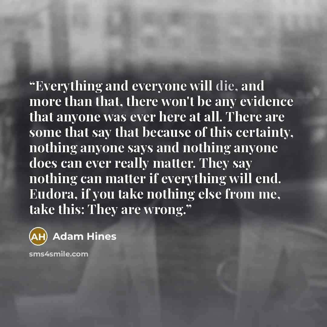“Everything and everyone will die, and more than that, there won't be any evidence that anyone was ever here at all. There are some that say that because of this certainty, nothing anyone says and nothing anyone does can ever really matter. They say nothing can matter if everything will end…” quote by Adam Hines