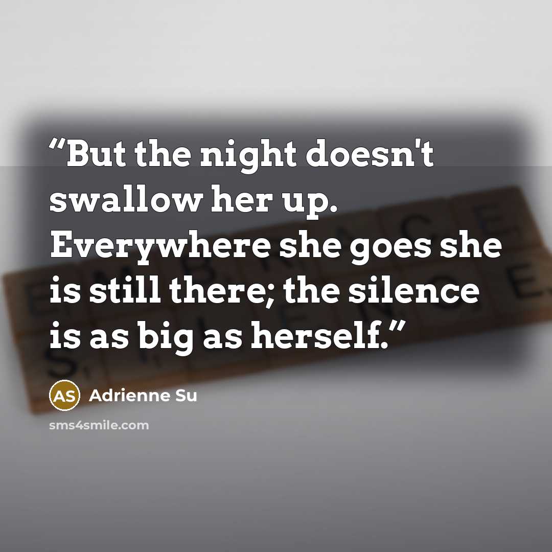 “But the night doesn't swallow her up. Everywhere she goes she is still there; the silence is as big as herself.” quote by Adrienne Su