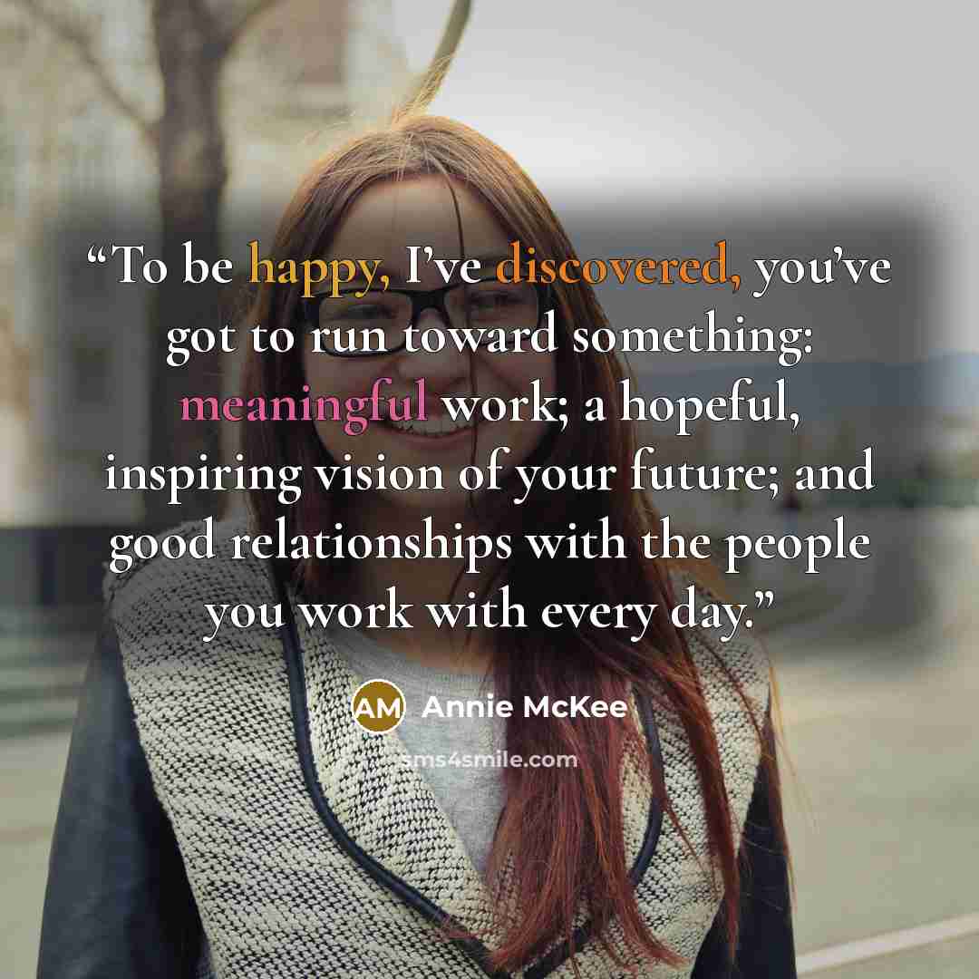 “To be happy, I’ve discovered, you’ve got to run toward something: meaningful work; a hopeful, inspiring vision of your future; and good relationships with the people you work with every day.” quote by Annie McKee