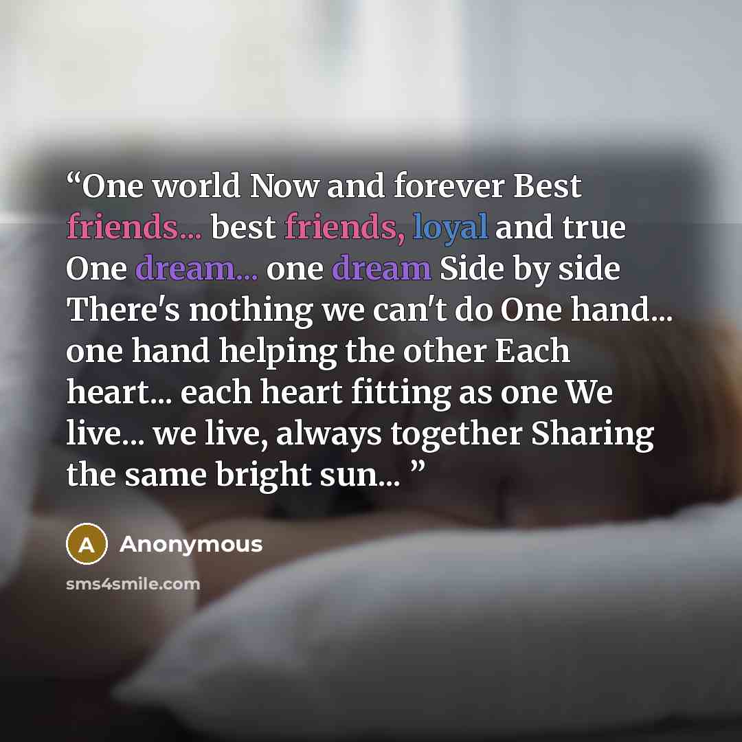 “One world Now and forever Best friends... best friends, loyal and true One dream... one dream Side by side There's nothing we can't do One hand... one hand helping the other Each heart... each heart fitting as one We live... we live, always together Sharing the same bright sun...” quote by Anonymous