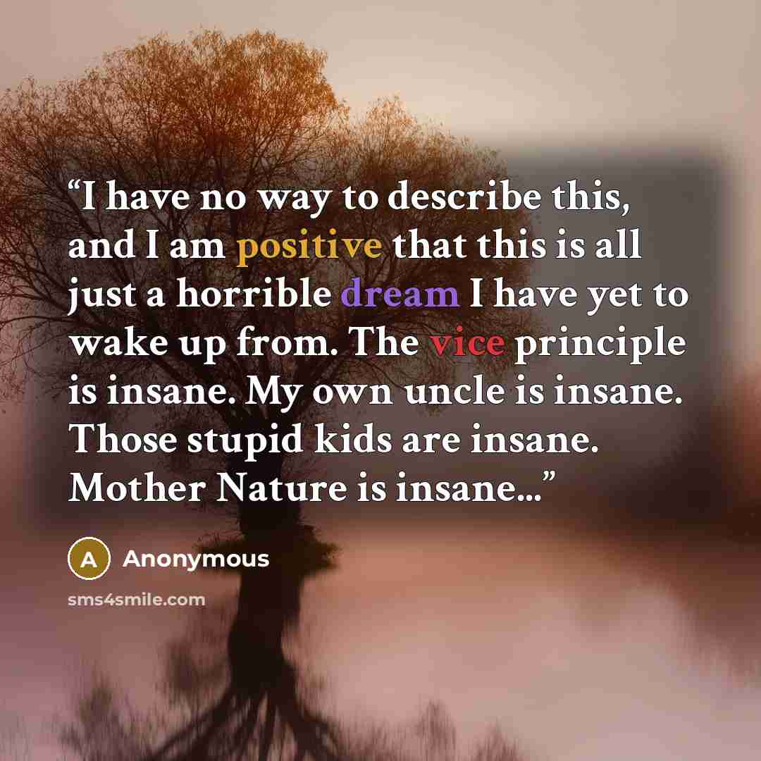 “I have no way to describe this, and I am positive that this is all just a horrible dream I have yet to wake up from. The vice principle is insane. My own uncle is insane. Those stupid kids are insane. Mother Nature is insane...” quote by Anonymous