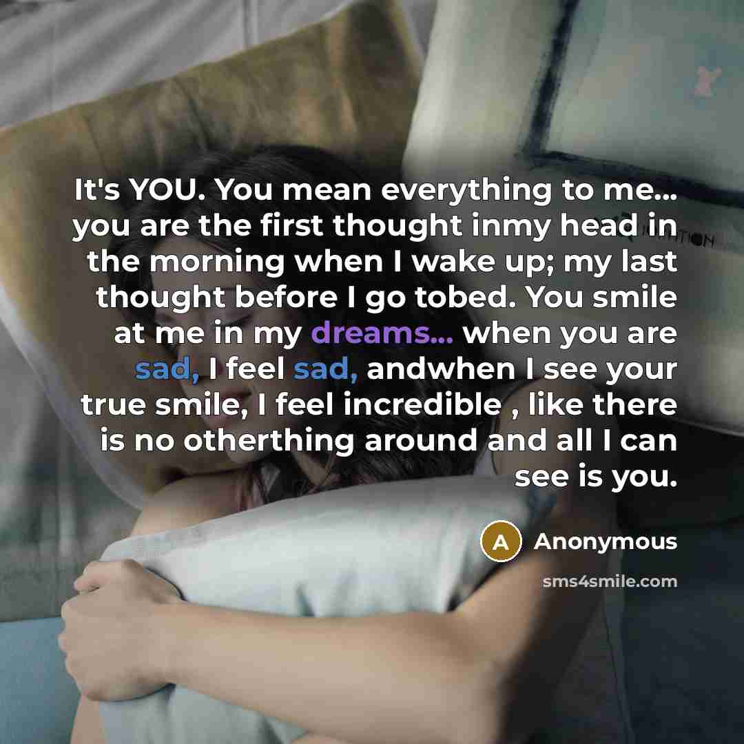 “It's YOU. You mean everything to me... you are the first thought inmy head in the morning when I wake up; my last thought before I go tobed. You smile at me in my dreams... when you are sad, I feel sad, andwhen I see your true smile, I feel incredible , like there is no otherthing around and all I…” quote by Anonymous