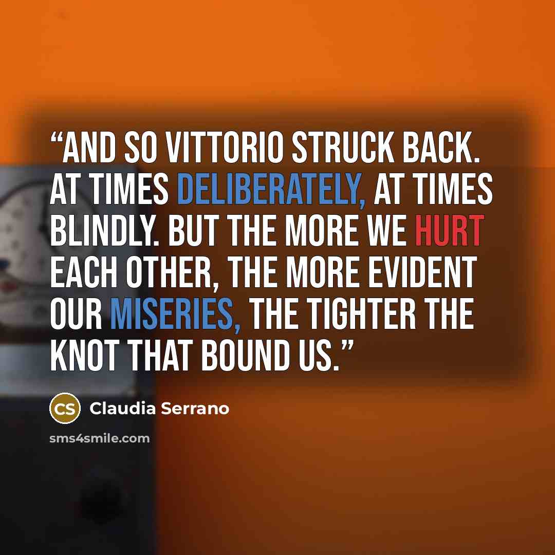 “And so Vittorio struck back. At times deliberately, at times blindly. But the more we hurt each other, the more evident our miseries, the tighter the knot that bound us.” quote by Claudia Serrano