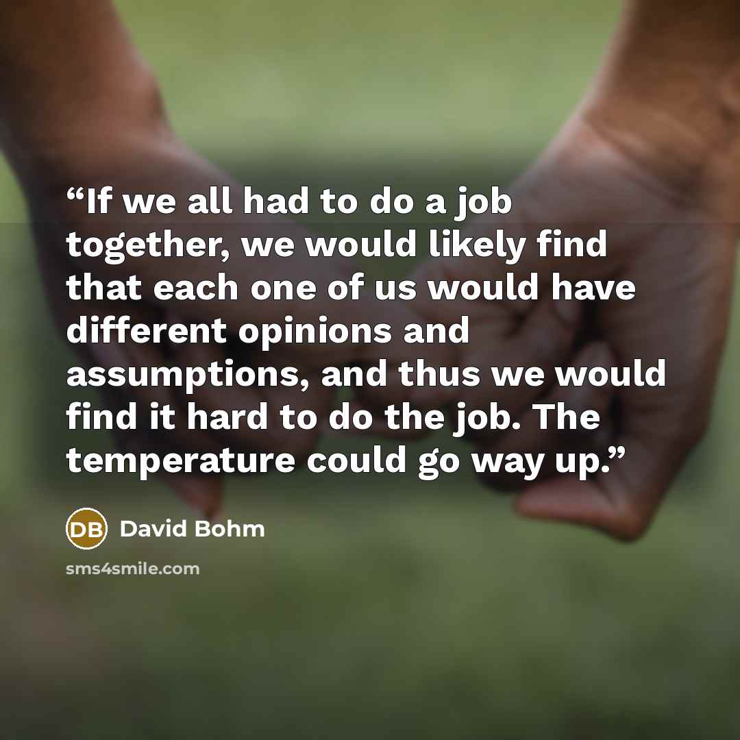 “If we all had to do a job together, we would likely find that each one of us would have different opinions and assumptions, and thus we would find it hard to do the job. The temperature could go way up.” quote by David Bohm
