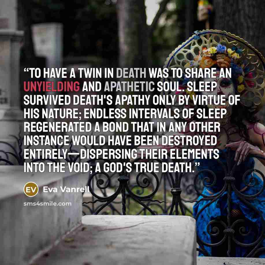 “To have a twin in Death was to share an unyielding and apathetic soul. Sleep survived Death's apathy only by virtue of his nature; endless intervals of sleep regenerated a bond that in any other instance would have been destroyed entirely—dispersing their elements into the Void; a god's true death.” quote by Eva Vanrell