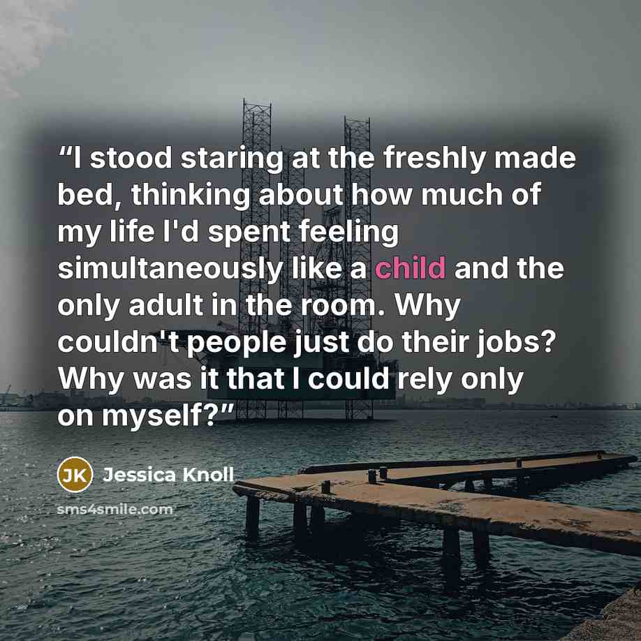 “I stood staring at the freshly made bed, thinking about how much of my life I'd spent feeling simultaneously like a child and the only adult in the room. Why couldn't people just do their jobs? Why was it that I could rely only on myself?” quote by Jessica Knoll