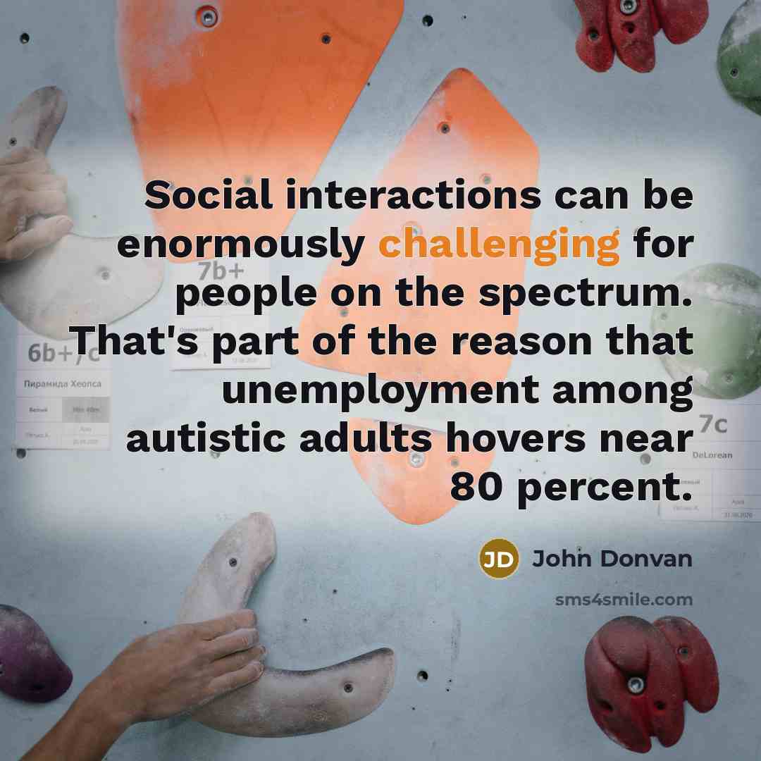 “Social interactions can be enormously challenging for people on the spectrum. That's part of the reason that unemployment among autistic adults hovers near 80 percent.” quote by John Donvan