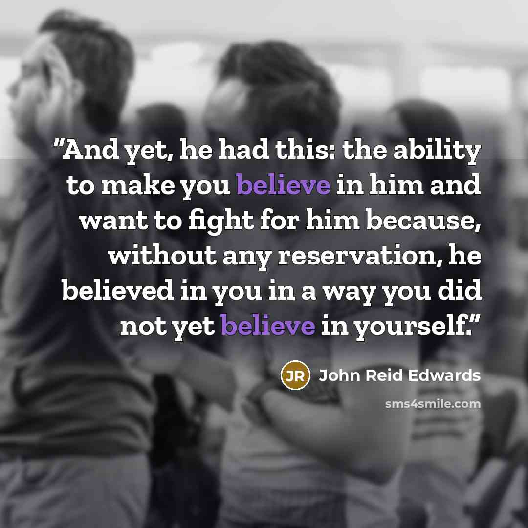 “And yet, he had this: the ability to make you believe in him and want to fight for him because, without any reservation, he believed in you in a way you did not yet believe in yourself.” quote by John Reid Edwards