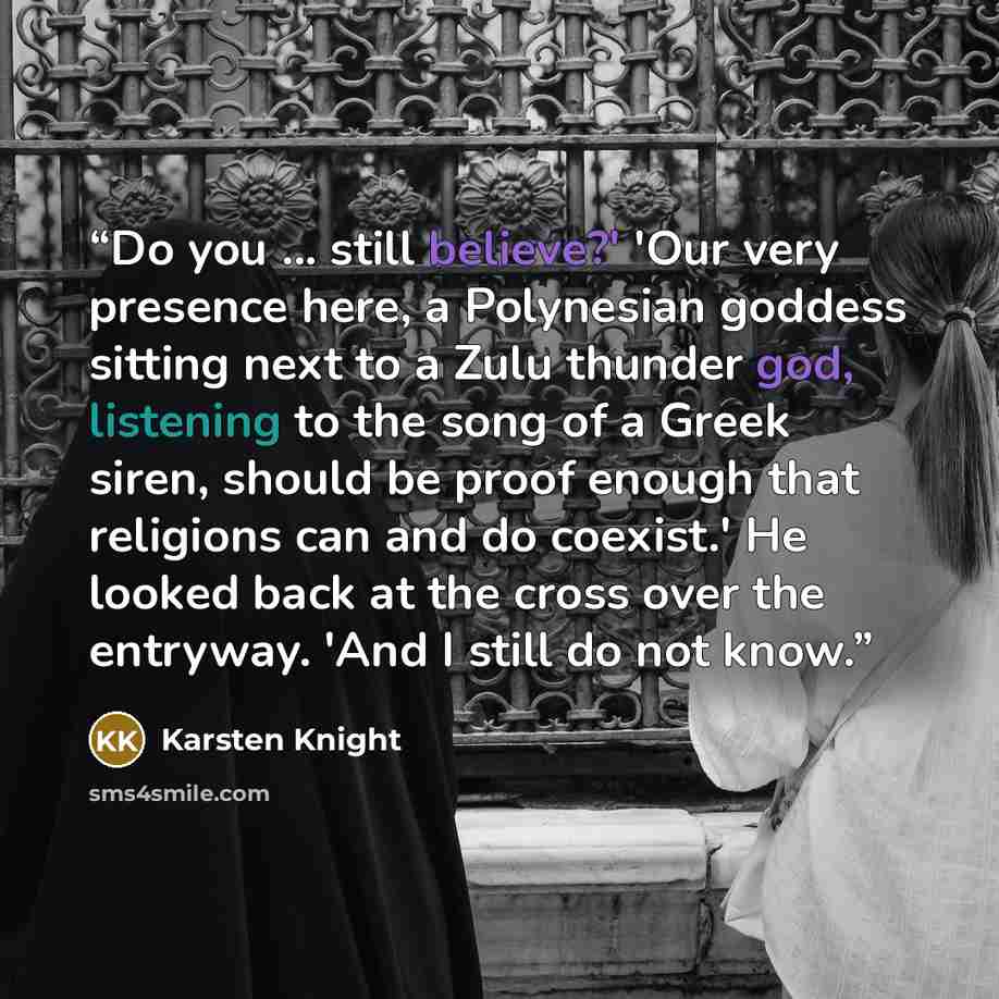“Do you ... still believe?' 'Our very presence here, a Polynesian goddess sitting next to a Zulu thunder god, listening to the song of a Greek siren, should be proof enough that religions can and do coexist.' He looked back at the cross over the entryway. 'And I still do not know.” quote by Karsten Knight