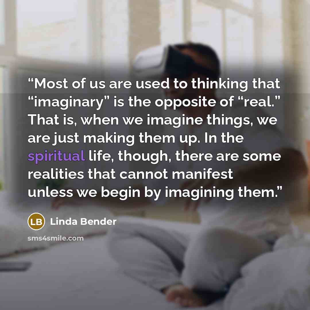 “Most of us are used to thinking that “imaginary” is the opposite of “real.” That is, when we imagine things, we are just making them up. In the spiritual life, though, there are some realities that cannot manifest unless we begin by imagining them.” quote by Linda Bender
