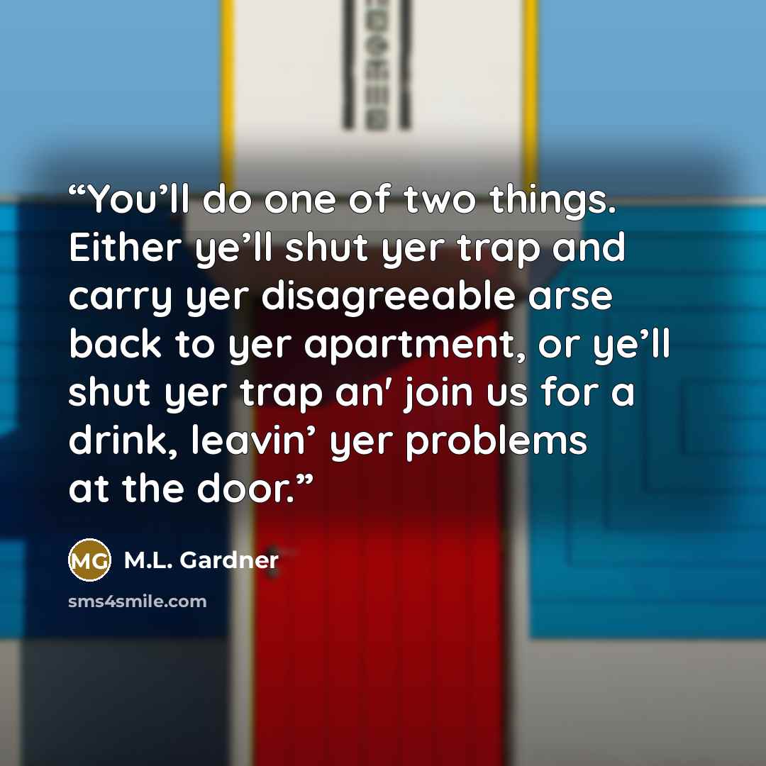 “You’ll do one of two things. Either ye’ll shut yer trap and carry yer disagreeable arse back to yer apartment, or ye’ll shut yer trap an' join us for a drink, leavin’ yer problems at the door.” quote by M.L. Gardner