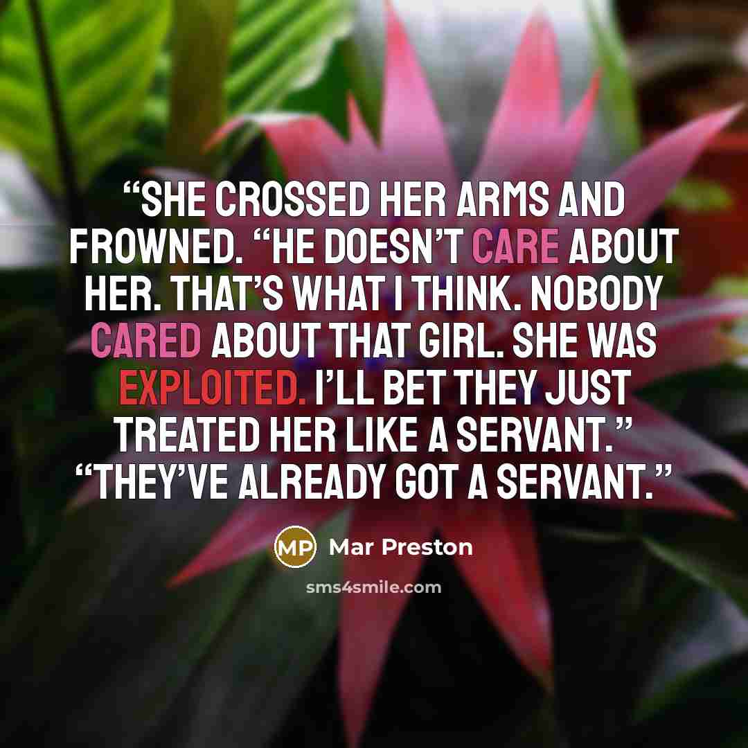 “She crossed her arms and frowned. “He doesn’t care about her. That’s what I think. Nobody cared about that girl. She was exploited. I’ll bet they just treated her like a servant.” “They’ve already got a servant.” quote by Mar Preston