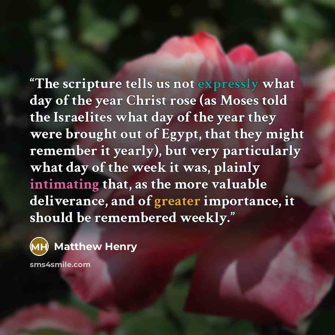 “The scripture tells us not expressly what day of the year Christ rose (as Moses told the Israelites what day of the year they were brought out of Egypt, that they might remember it yearly), but very particularly what day of the week it was, plainly intimating that, as the more valuable…” quote by Matthew Henry