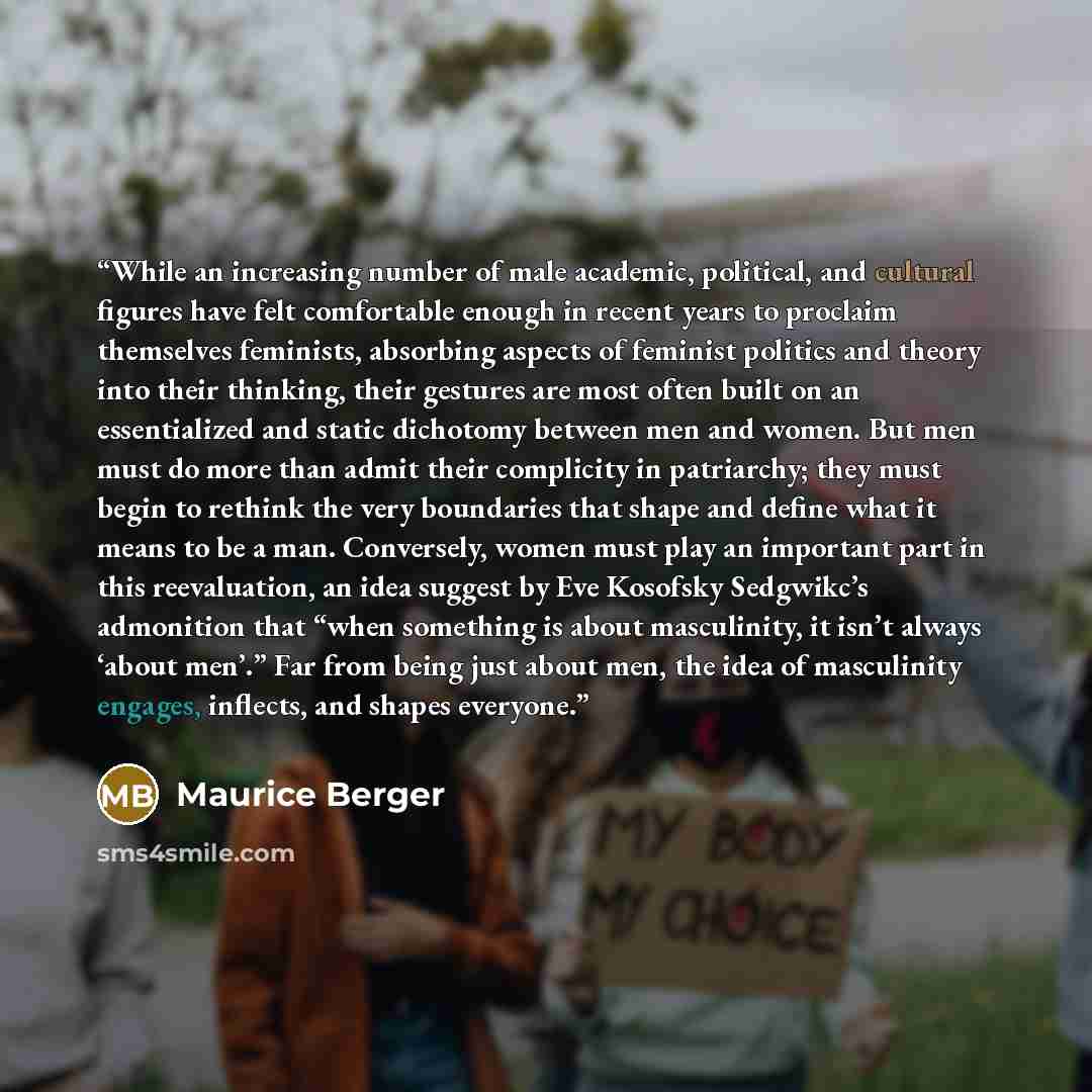 “While an increasing number of male academic, political, and cultural figures have felt comfortable enough in recent years to proclaim themselves feminists, absorbing aspects of feminist politics and theory into their thinking, their gestures are most often built on an essentialized and static…” quote by Maurice Berger