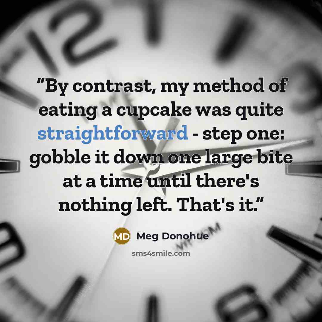 “By contrast, my method of eating a cupcake was quite straightforward - step one: gobble it down one large bite at a time until there's nothing left. That's it.” quote by Meg Donohue